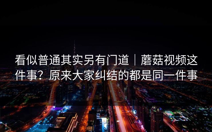 看似普通其实另有门道｜蘑菇视频这件事？原来大家纠结的都是同一件事
