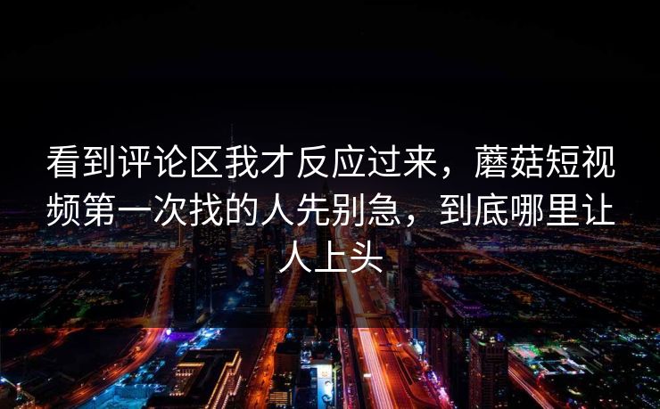 看到评论区我才反应过来，蘑菇短视频第一次找的人先别急，到底哪里让人上头