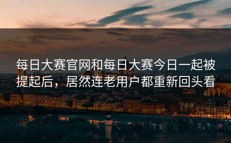 每日大赛官网和每日大赛今日一起被提起后,居然连老用户都重新回头看 每日大赛官网和每日大赛今日一起被提起后,居然连老用户都重新回头看