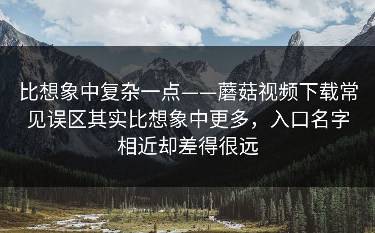 比想象中复杂一点——蘑菇视频下载常见误区其实比想象中更多,入口名字相近却差得很远 比想象中复杂一点——蘑菇视频下载常见误区其实比想象中更多,入口名字相近却差得很远