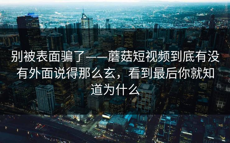 别被表面骗了——蘑菇短视频到底有没有外面说得那么玄,看到最后你就知道为什么 别被表面骗了——蘑菇短视频到底有没有外面说得那么玄,看到最后你就知道为什么