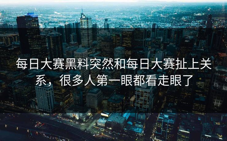 每日大赛黑料突然和每日大赛扯上关系，很多人第一眼都看走眼了