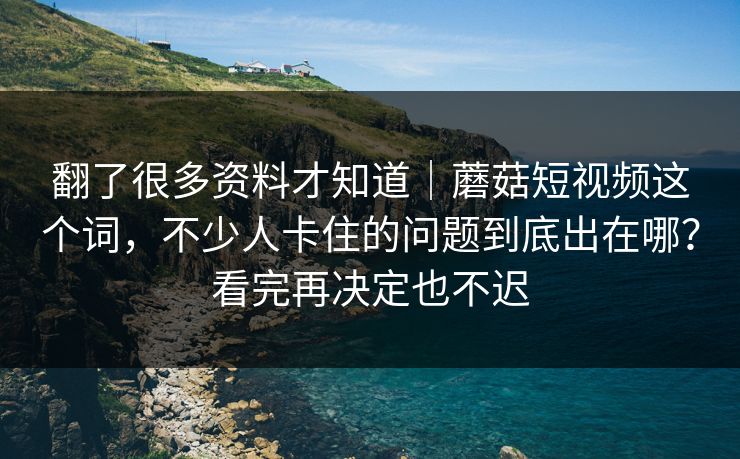翻了很多资料才知道｜蘑菇短视频这个词，不少人卡住的问题到底出在哪？看完再决定也不迟