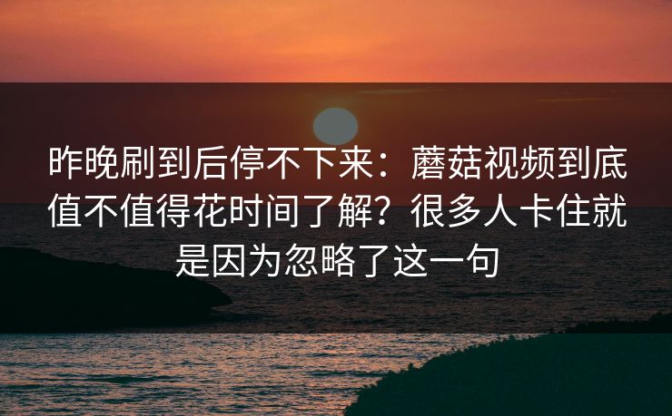 昨晚刷到后停不下来：蘑菇视频到底值不值得花时间了解？很多人卡住就是因为忽略了这一句