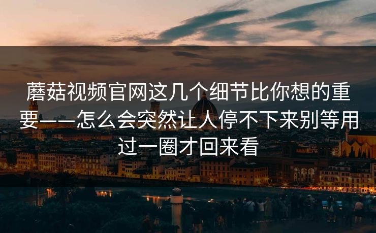 蘑菇视频官网这几个细节比你想的重要——怎么会突然让人停不下来别等用过一圈才回来看