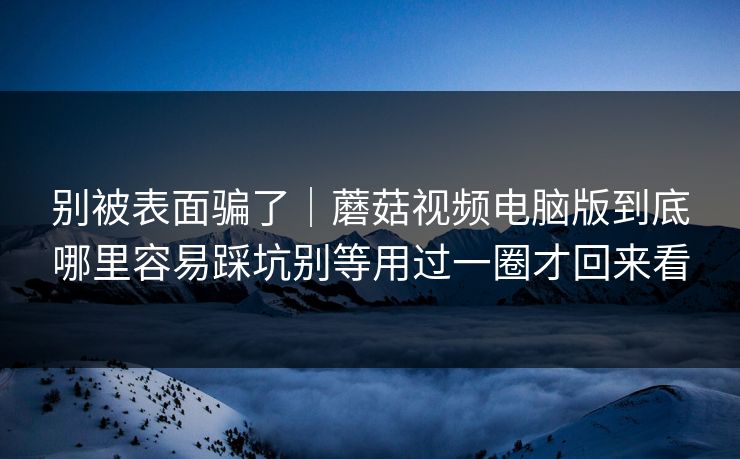 别被表面骗了|蘑菇视频电脑版到底哪里容易踩坑别等用过一圈才回来看 别被表面骗了|蘑菇视频电脑版到底哪里容易踩坑别等用过一圈才回来看