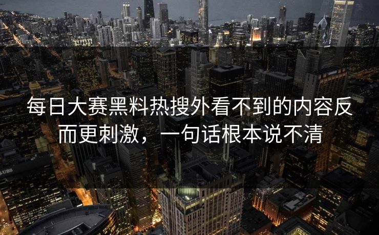 每日大赛黑料热搜外看不到的内容反而更刺激,一句话根本说不清 每日大赛黑料热搜外看不到的内容反而更刺激,一句话根本说不清