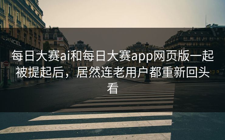 每日大赛ai和每日大赛app网页版一起被提起后,居然连老用户都重新回头看 每日大赛ai和每日大赛app网页版一起被提起后,居然连老用户都重新回头看