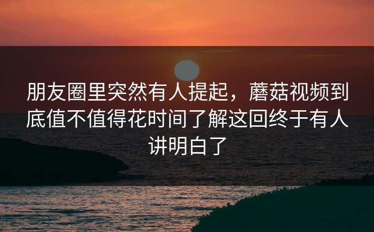 朋友圈里突然有人提起,蘑菇视频到底值不值得花时间了解这回终于有人讲明白了 朋友圈里突然有人提起,蘑菇视频到底值不值得花时间了解这回终于有人讲明白了