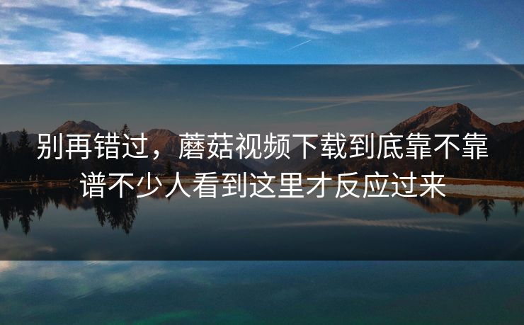 别再错过,蘑菇视频下载到底靠不靠谱不少人看到这里才反应过来 别再错过,蘑菇视频下载到底靠不靠谱不少人看到这里才反应过来