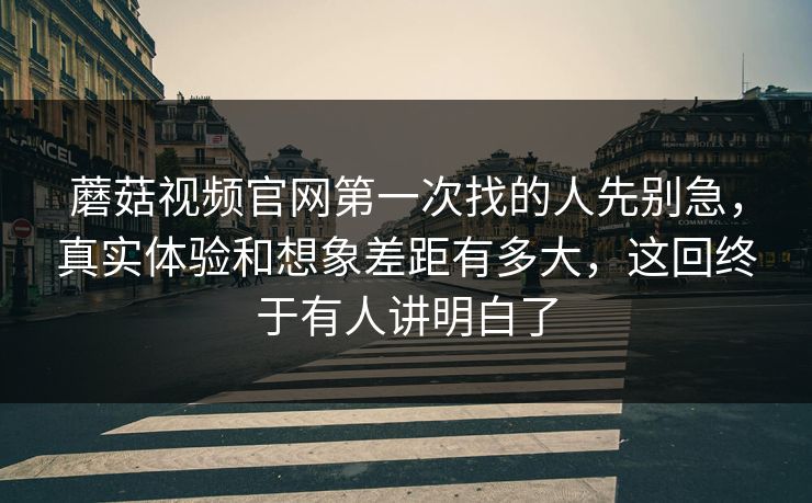 蘑菇视频官网第一次找的人先别急,真实体验和想象差距有多大,这回终于有人讲明白了 蘑菇视频官网第一次找的人先别急,真实体验和想象差距有多大,这回终于有人讲明白了