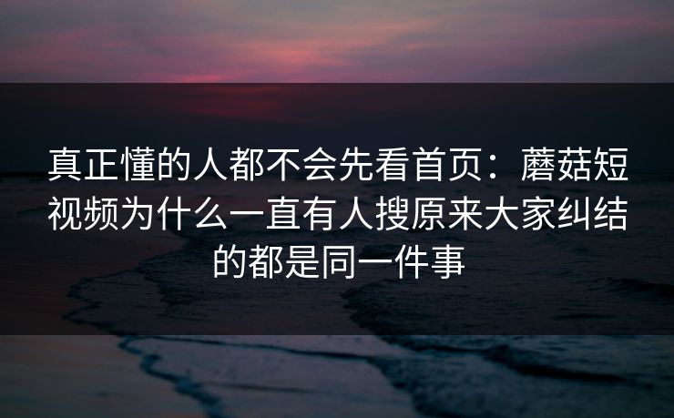 真正懂的人都不会先看首页:蘑菇短视频为什么一直有人搜原来大家纠结的都是同一件事 真正懂的人都不会先看首页:蘑菇短视频为什么一直有人搜原来大家纠结的都是同一件事