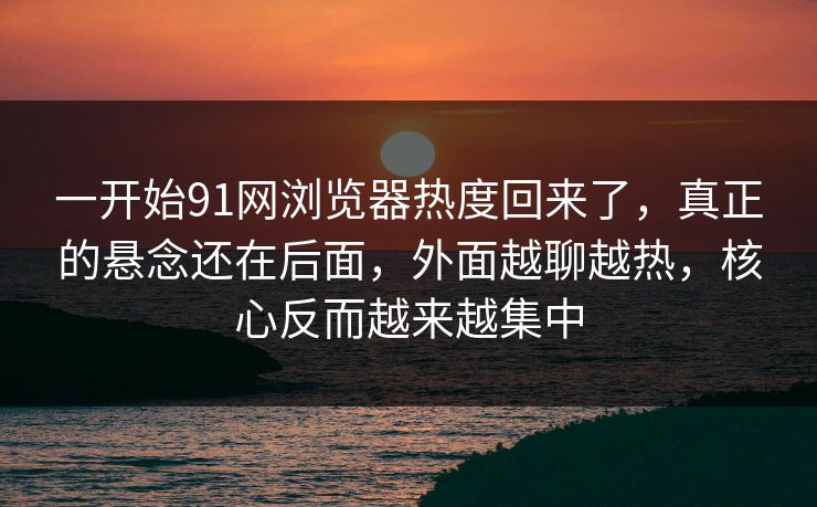 一开始91网浏览器热度回来了，真正的悬念还在后面，外面越聊越热，核心反而越来越集中