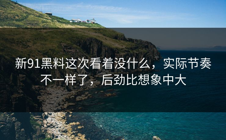 新91黑料这次看着没什么，实际节奏不一样了，后劲比想象中大