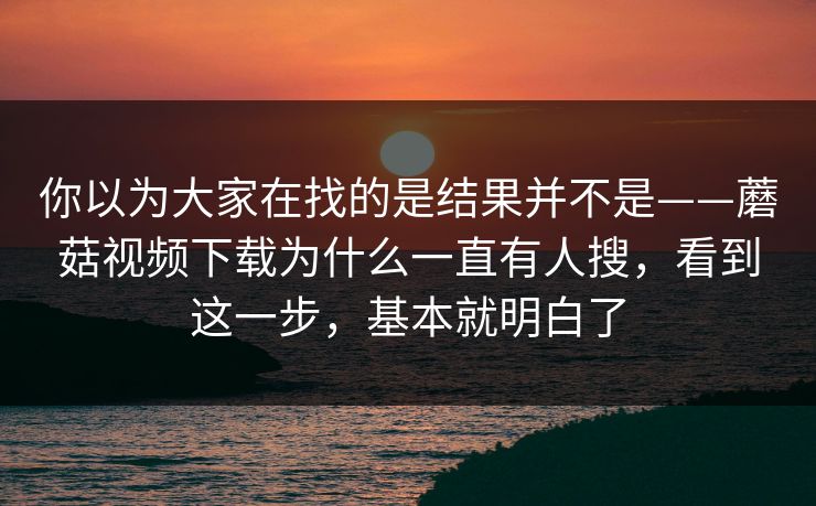 你以为大家在找的是结果并不是——蘑菇视频下载为什么一直有人搜，看到这一步，基本就明白了