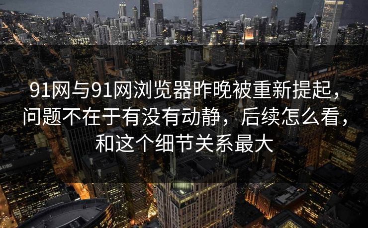 91网与91网浏览器昨晚被重新提起，问题不在于有没有动静，后续怎么看，和这个细节关系最大