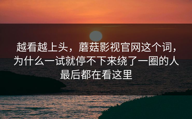 越看越上头，蘑菇影视官网这个词，为什么一试就停不下来绕了一圈的人最后都在看这里