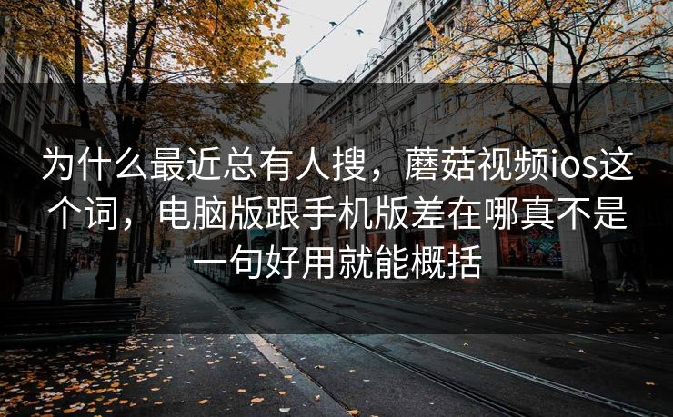 为什么最近总有人搜，蘑菇视频ios这个词，电脑版跟手机版差在哪真不是一句好用就能概括
