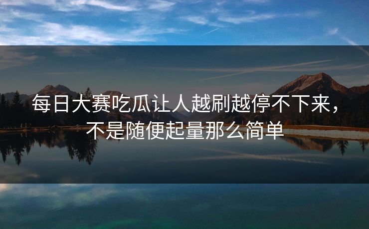 每日大赛吃瓜让人越刷越停不下来，不是随便起量那么简单