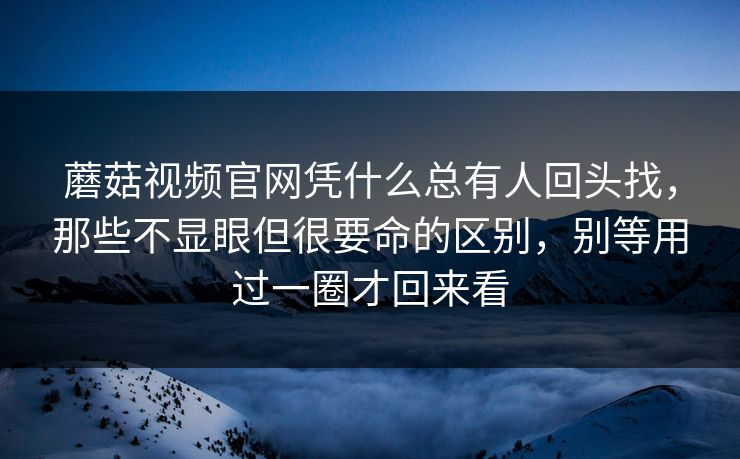 蘑菇视频官网凭什么总有人回头找，那些不显眼但很要命的区别，别等用过一圈才回来看