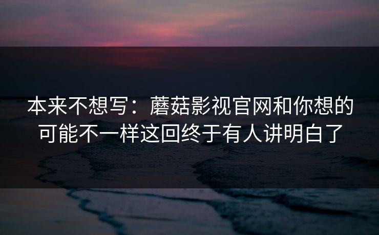 本来不想写：蘑菇影视官网和你想的可能不一样这回终于有人讲明白了