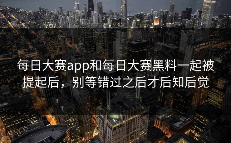 每日大赛app和每日大赛黑料一起被提起后，别等错过之后才后知后觉