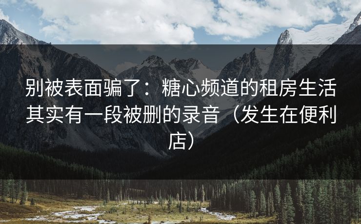 别被表面骗了：糖心频道的租房生活其实有一段被删的录音（发生在便利店）