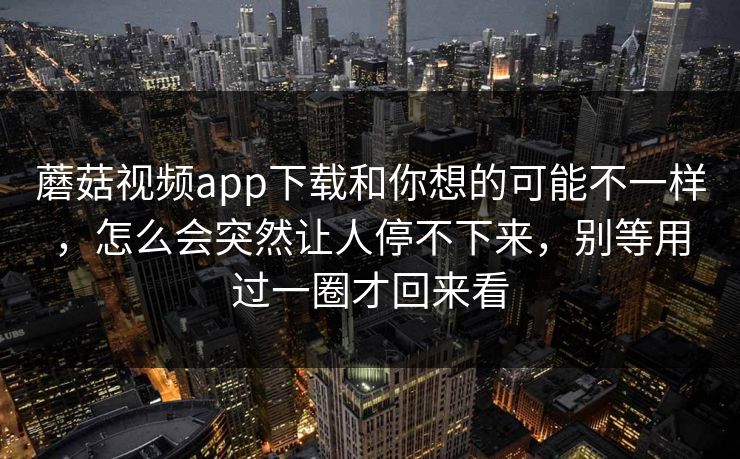 蘑菇视频app下载和你想的可能不一样，怎么会突然让人停不下来，别等用过一圈才回来看
