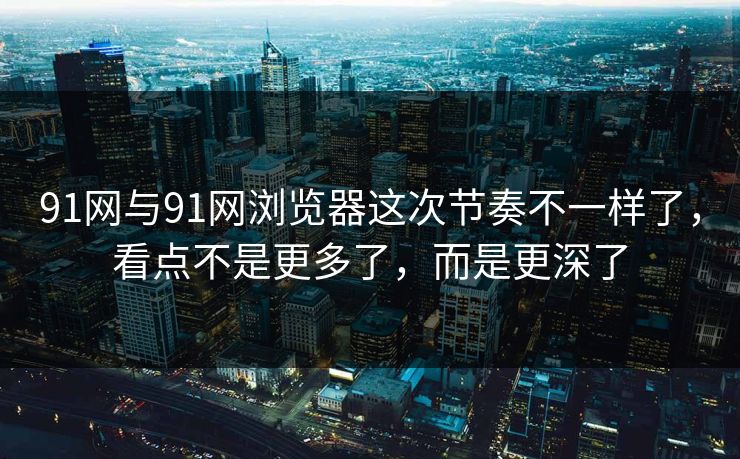 91网与91网浏览器这次节奏不一样了，看点不是更多了，而是更深了