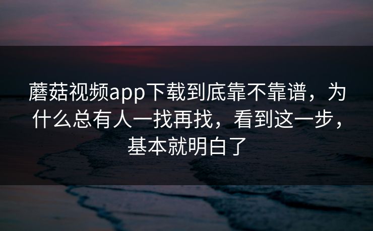 蘑菇视频app下载到底靠不靠谱，为什么总有人一找再找，看到这一步，基本就明白了