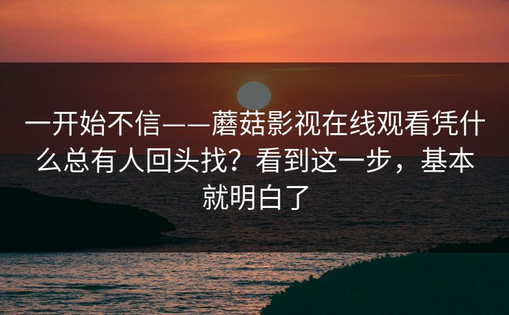 一开始不信——蘑菇影视在线观看凭什么总有人回头找？看到这一步，基本就明白了