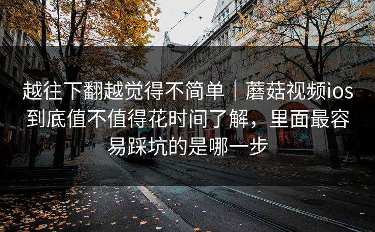 越往下翻越觉得不简单｜蘑菇视频ios到底值不值得花时间了解，里面最容易踩坑的是哪一步