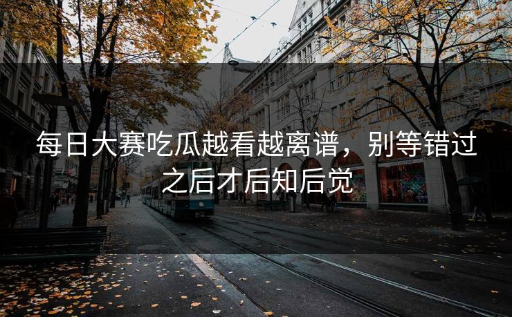 每日大赛吃瓜越看越离谱，别等错过之后才后知后觉