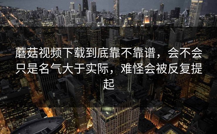 蘑菇视频下载到底靠不靠谱，会不会只是名气大于实际，难怪会被反复提起