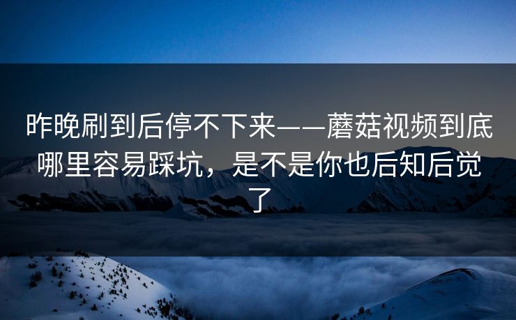 昨晚刷到后停不下来——蘑菇视频到底哪里容易踩坑，是不是你也后知后觉了