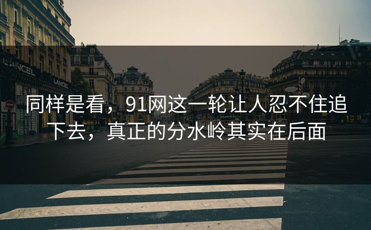 同样是看，91网这一轮让人忍不住追下去，真正的分水岭其实在后面
