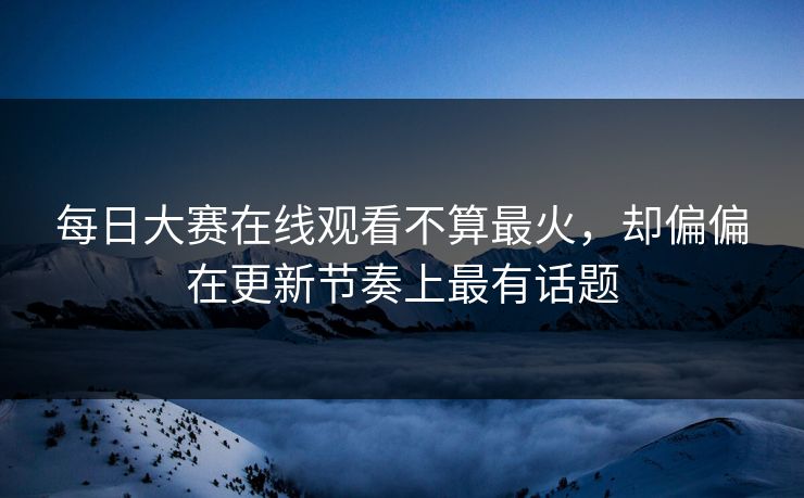 每日大赛在线观看不算最火，却偏偏在更新节奏上最有话题