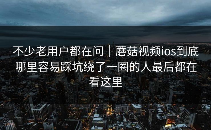不少老用户都在问｜蘑菇视频ios到底哪里容易踩坑绕了一圈的人最后都在看这里