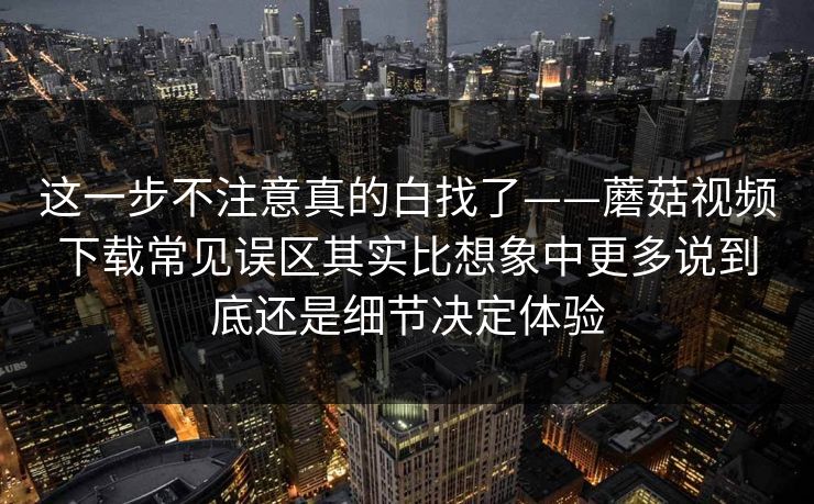 这一步不注意真的白找了——蘑菇视频下载常见误区其实比想象中更多说到底还是细节决定体验