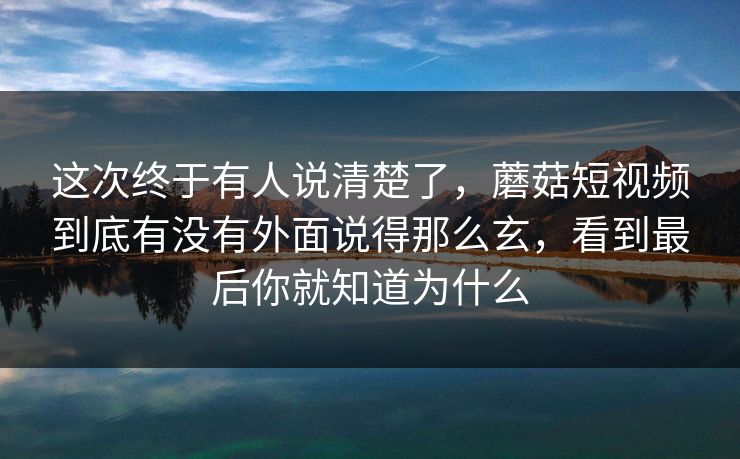 这次终于有人说清楚了，蘑菇短视频到底有没有外面说得那么玄，看到最后你就知道为什么