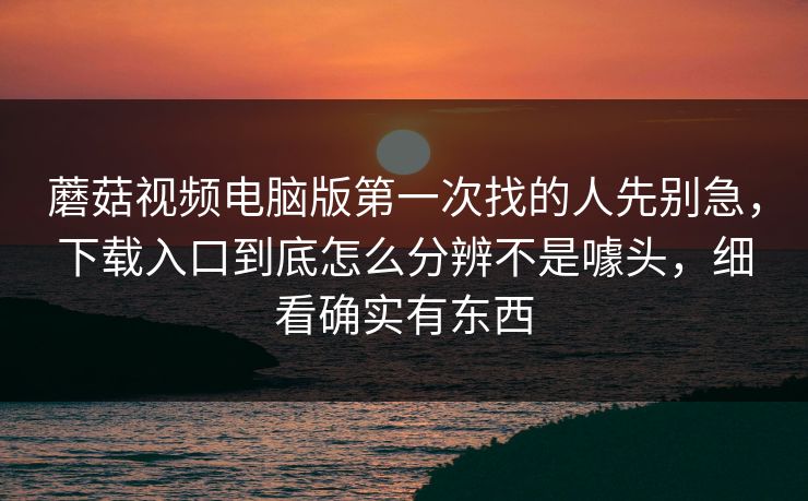 蘑菇视频电脑版第一次找的人先别急，下载入口到底怎么分辨不是噱头，细看确实有东西
