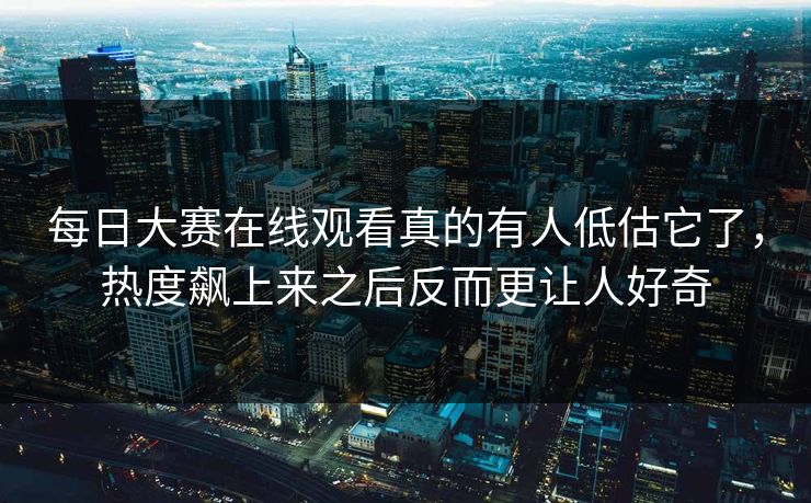 每日大赛在线观看真的有人低估它了，热度飙上来之后反而更让人好奇