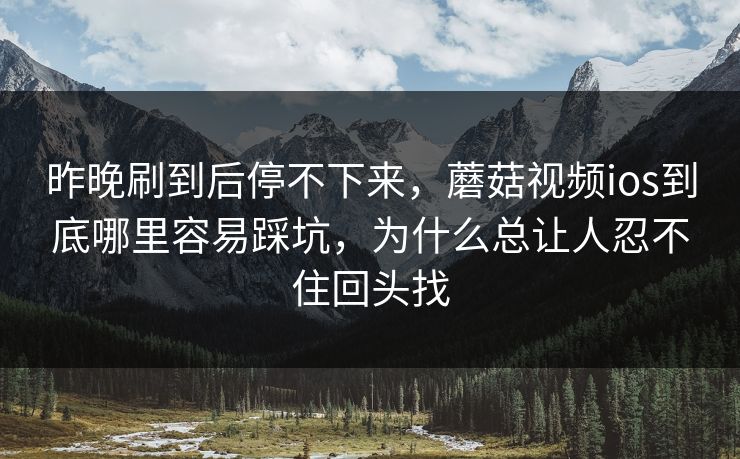 昨晚刷到后停不下来，蘑菇视频ios到底哪里容易踩坑，为什么总让人忍不住回头找