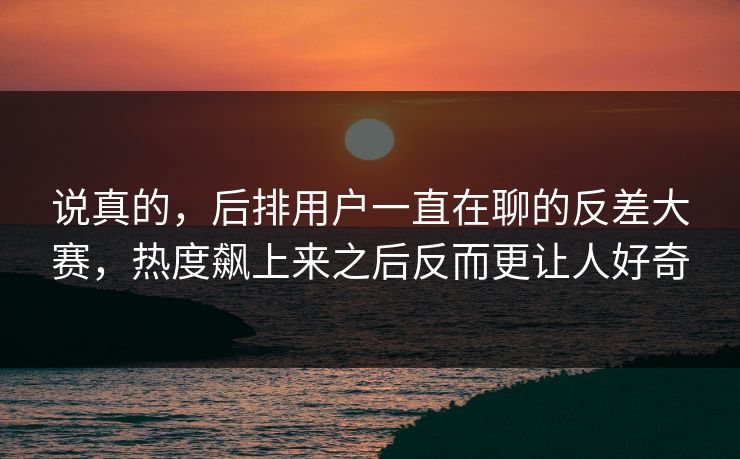 说真的，后排用户一直在聊的反差大赛，热度飙上来之后反而更让人好奇