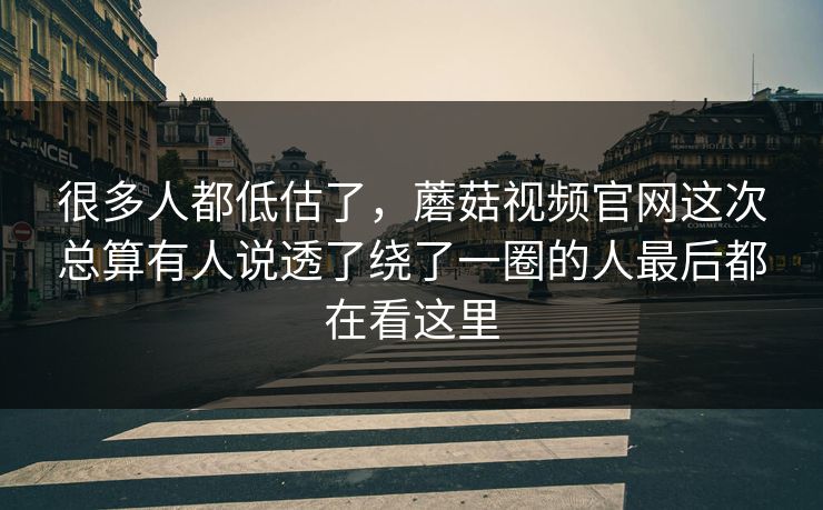 很多人都低估了，蘑菇视频官网这次总算有人说透了绕了一圈的人最后都在看这里