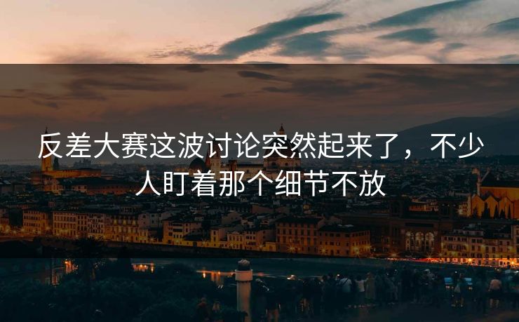 反差大赛这波讨论突然起来了，不少人盯着那个细节不放