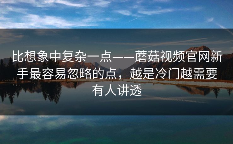 比想象中复杂一点——蘑菇视频官网新手最容易忽略的点，越是冷门越需要有人讲透