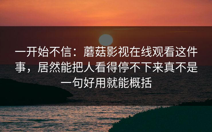 一开始不信：蘑菇影视在线观看这件事，居然能把人看得停不下来真不是一句好用就能概括