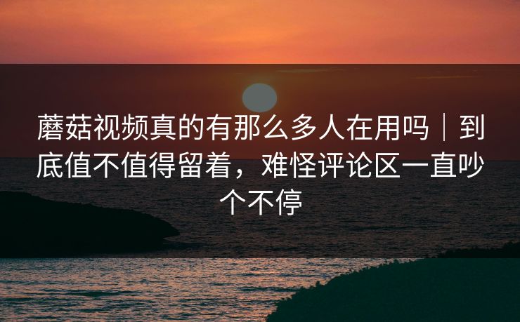 蘑菇视频真的有那么多人在用吗｜到底值不值得留着，难怪评论区一直吵个不停