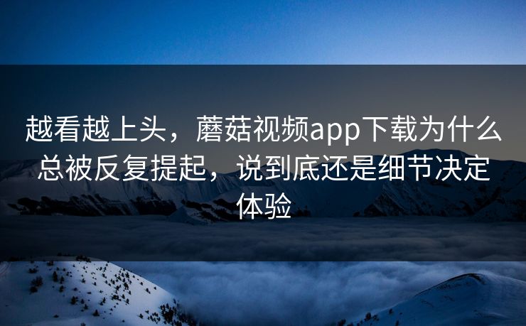 越看越上头，蘑菇视频app下载为什么总被反复提起，说到底还是细节决定体验